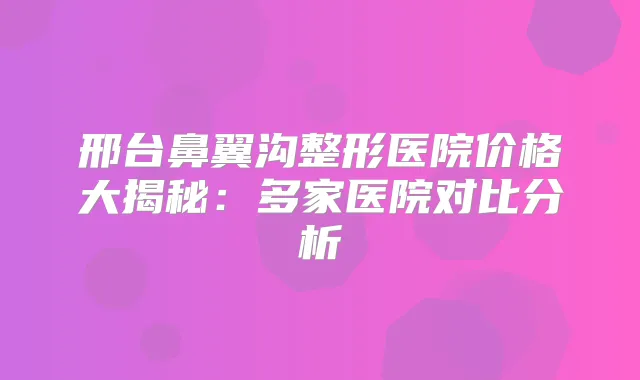 邢台鼻翼沟整形医院价格大揭秘：多家医院对比分析