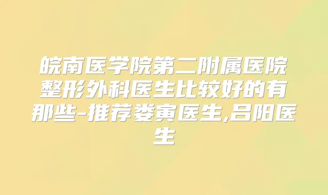 皖南医学院第二附属医院整形外科医生比较好的有那些-推荐娄寅医生,吕阳医生