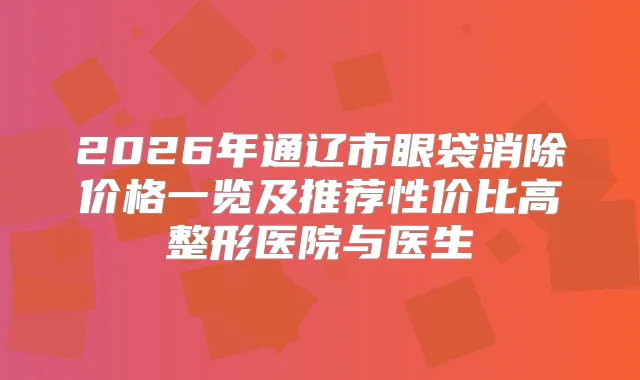 2026年通辽市眼袋消除价格一览及推荐性价比高整形医院与医生