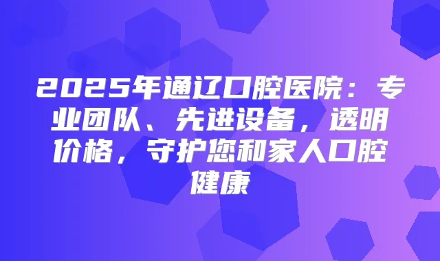 2025年通辽口腔医院:专业团队、先进设备,透明价格,守护您和家人口腔健康