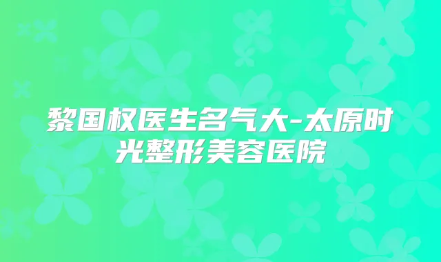 黎国权医生名气大-太原时光整形美容医院