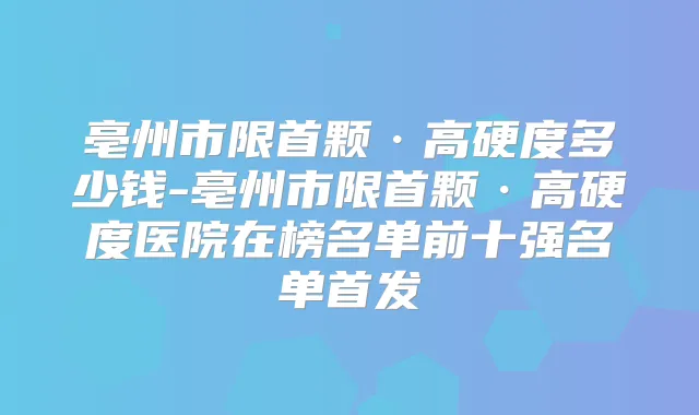 亳州市限首颗·高硬度多少钱-亳州市限首颗·高硬度医院在榜名单前十强名单