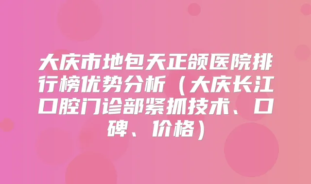 大庆市地包天正颌医院排行榜优势分析（大庆长江口腔门诊部紧抓技术、口碑、价格）