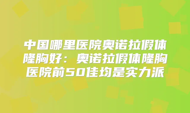 中国哪里医院奥诺拉假体隆胸好：奥诺拉假体隆胸医院前50佳均是实力派