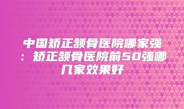 中国矫正颔骨医院哪家强：矫正颔骨医院前50强哪几家效果好
