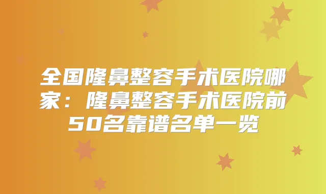 全国隆鼻整容手术医院哪家：隆鼻整容手术医院前50名靠谱名单一览