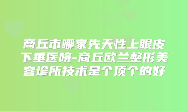 商丘市哪家先天性上眼皮下垂医院-商丘欧兰整形美容诊所技术是个顶个的好