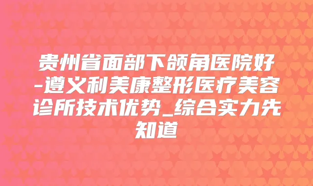 贵州省面部下颌角医院好-遵义利美康整形医疗美容诊所技术优势_综合实力先知道