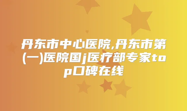 丹东市中心医院,丹东市第(一)医院国j医疗部专家top口碑在线