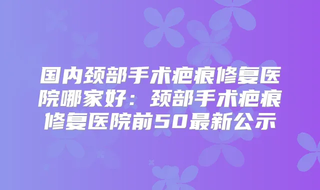 国内颈部手术疤痕修复医院哪家好：颈部手术疤痕修复医院前50新公示