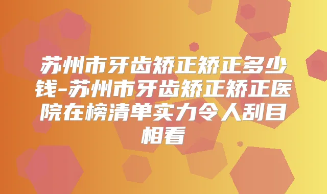 苏州市牙齿矫正矫正多少钱-苏州市牙齿矫正矫正医院在榜清单实力令人刮目相看