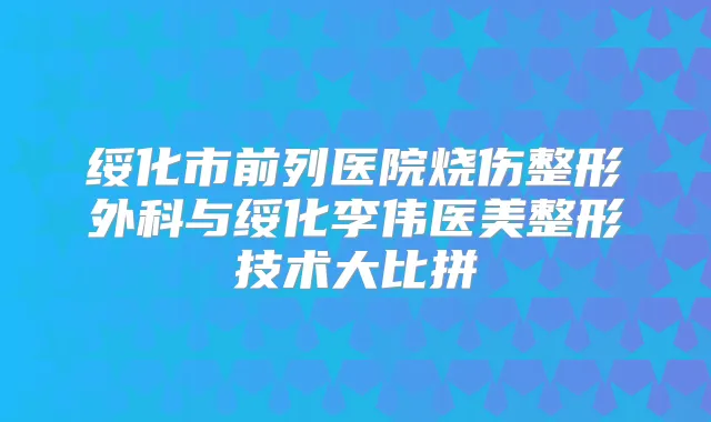 绥化市前列医院烧伤整形外科与绥化李伟医美整形技术大比拼