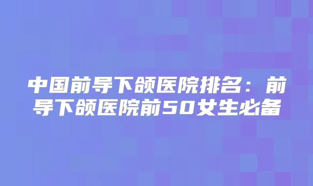 中国前导下颌医院排名:前导下颌医院前50女生必备