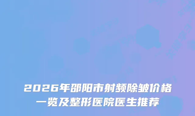 2026年邵阳市射频除皱价格一览及整形医院医生推荐