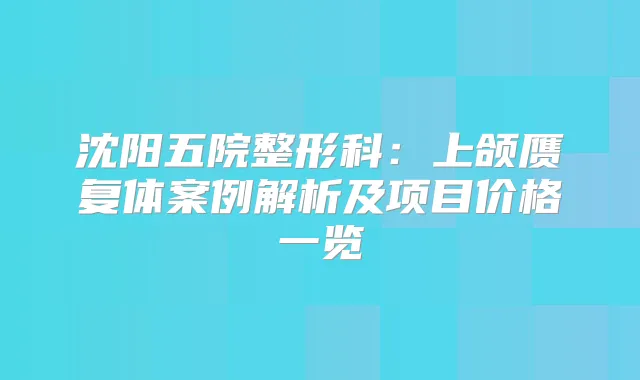 沈阳五院整形科：上颌赝复体案例解析及项目价格一览