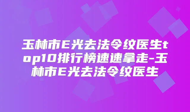 玉林市E光去法令纹医生top10排行榜速速拿走-玉林市E光去法令纹医生