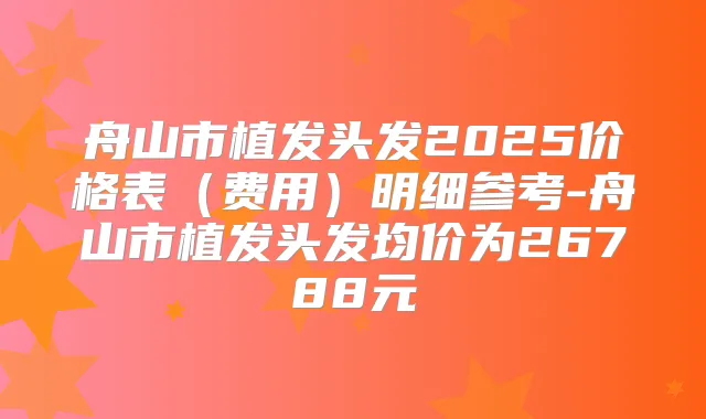 舟山市植发头发2025价格表(费用)明细参考-舟山市植发头发均价为26788元