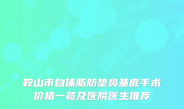 鞍山市自体脂肪垫鼻基底手术价格一览及医院医生推荐