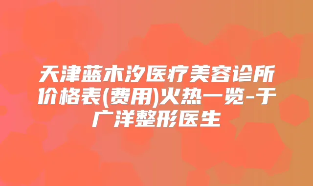 天津蓝木汐医疗美容诊所价格表(费用)火热一览-于广洋整形医生