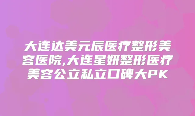 大连达美元辰医疗整形美容医院,大连星妍整形医疗美容公立私立口碑大PK