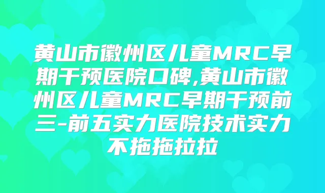 黄山市徽州区儿童MRC早期干预医院口碑,黄山市徽州区儿童MRC早期干预前三-前五实力医院技术实力不拖拖拉拉