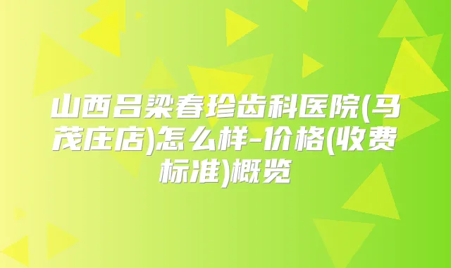 山西吕梁春珍齿科医院(马茂庄店)怎么样-价格(收费标准)概览