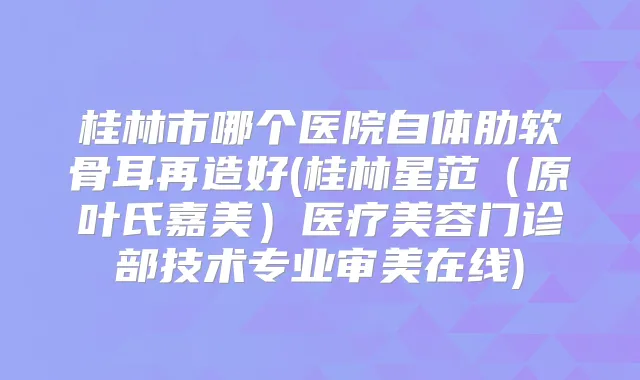 桂林市哪个医院自体肋软骨耳再造好(桂林星范(原叶氏嘉美)医疗美容门诊部技术专业审美在线)