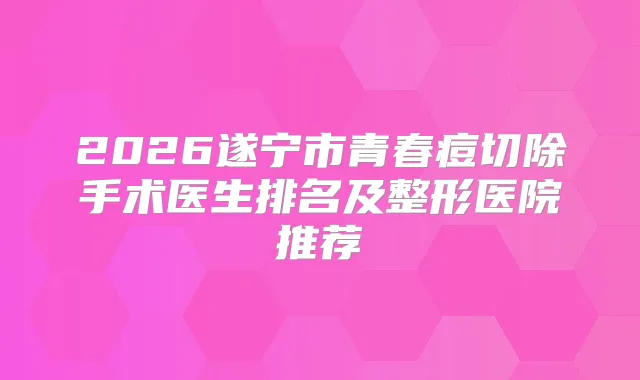2026遂宁市青春痘切除手术医生排名及整形医院推荐