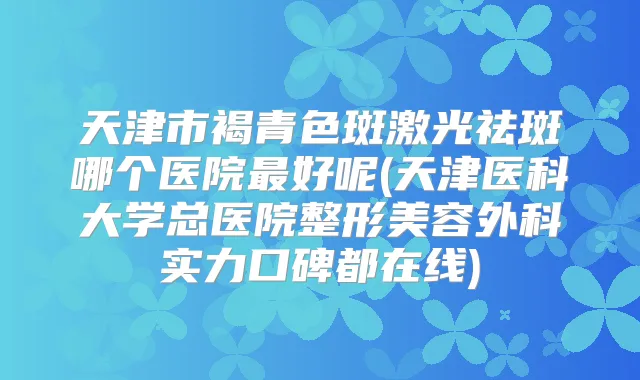 天津市褐青色斑激光祛斑哪个医院好呢(天津医科大学总医院整形美容外科实力口碑都在线)