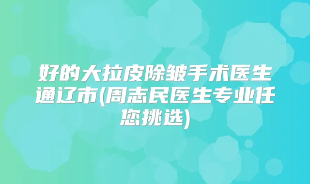 好的大拉皮除皱手术医生通辽市(周志民医生专业任您挑选)