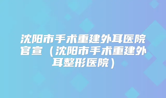 沈阳市手术重建外耳医院官宣（沈阳市手术重建外耳整形医院）