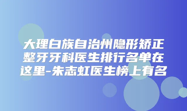 大理白族自治州隐形矫正整牙牙科医生排行名单在这里-朱志虹医生榜上有名