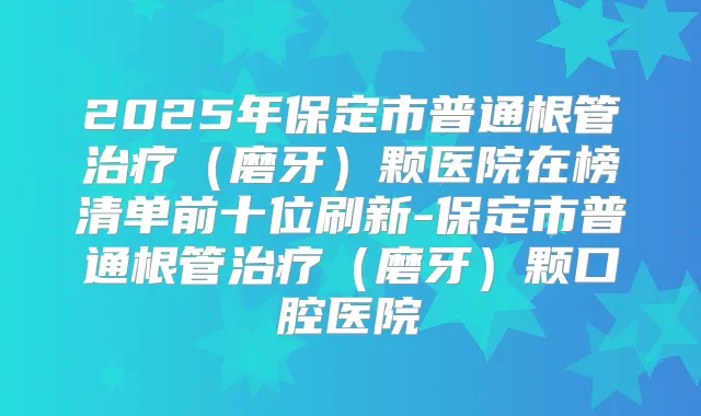 2025年保定市普通根管（磨牙）颗医院在榜清单前十位刷新-保定市普通根管（磨牙）颗口腔医院