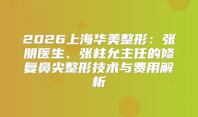 2026上海华美整形：张朋医生、张柱允主任的修复鼻尖整形技术与费用解析