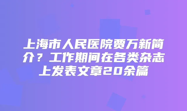 上海市人民医院贾万新简介？工作期间在各类杂志上发表文章20余篇