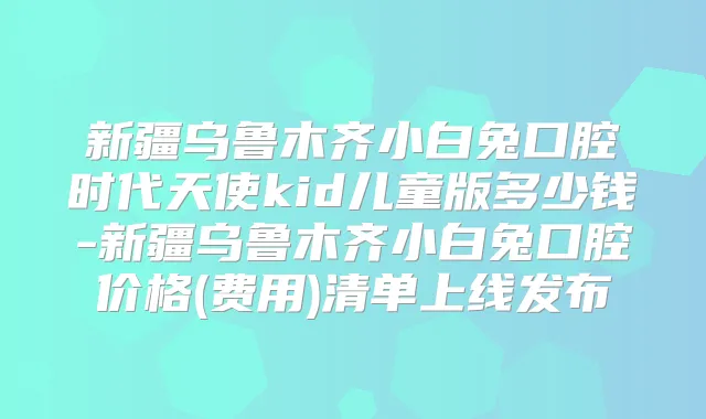 新疆乌鲁木齐小白兔口腔时代天使kid儿童版多少钱-新疆乌鲁木齐小白兔口腔价格(费用)清单上线发布