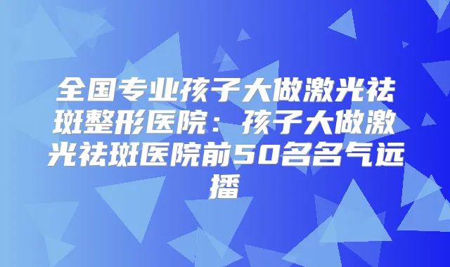 全国专业孩子大做激光祛斑整形医院：孩子大做激光祛斑医院前50名名气远播