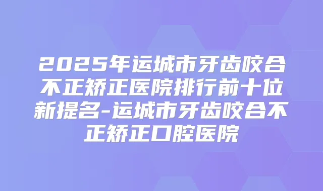 2025年运城市牙齿咬合不正矫正医院排行前十位新提名-运城市牙齿咬合不正矫正口腔医院