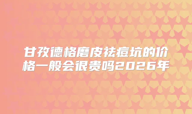 甘孜德格磨皮祛痘坑的价格一般会很贵吗2026年