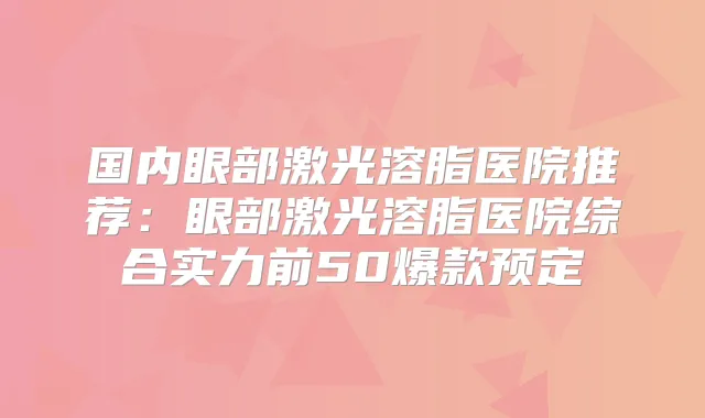 国内眼部激光溶脂医院推荐：眼部激光溶脂医院综合实力前50爆款预定