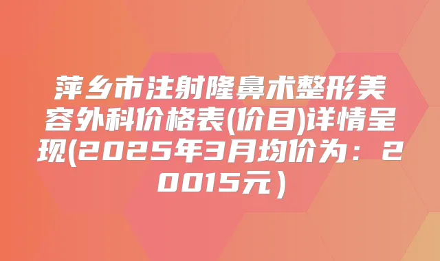 萍乡市注射隆鼻术整形美容外科价格表(价目)详情呈现(2025年3月均价为:20015元)