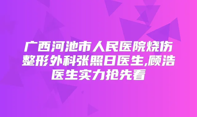 广西河池市人民医院烧伤整形外科张照日医生,顾浩医生实力抢先看