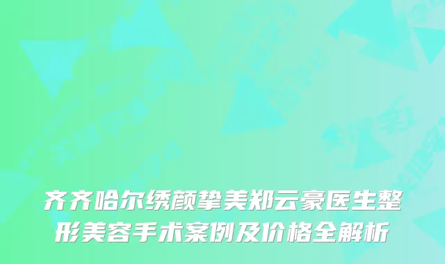 齐齐哈尔绣颜挚美郑云豪医生整形美容手术案例及价格全解析