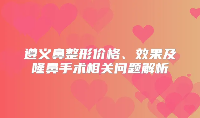 遵义鼻整形价格、效果及隆鼻手术相关问题解析