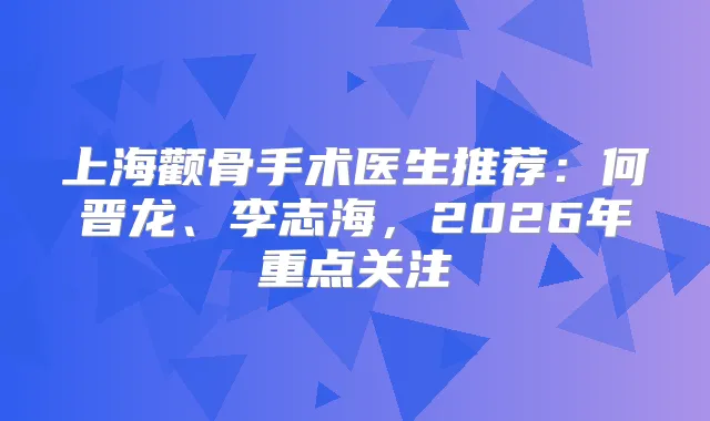 上海颧骨手术医生推荐：何晋龙、李志海，2026年重点关注