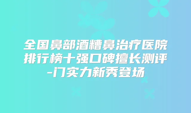 全国鼻部酒糟鼻医院排行榜十强口碑擅长测评-门实力新秀登场