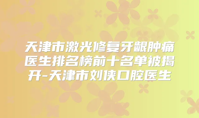 天津市激光修复牙龈肿痛医生排名榜前十名单被揭开-天津市刘侠口腔医生
