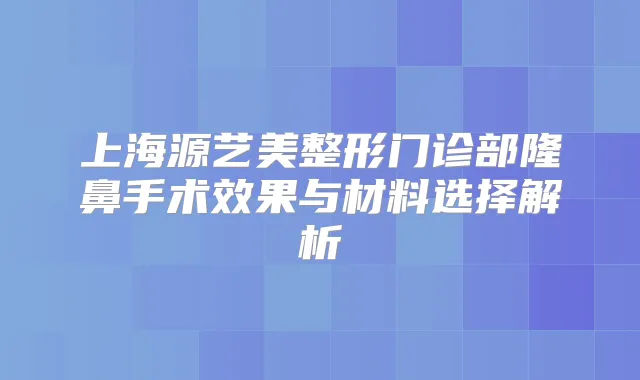 上海源艺美整形门诊部隆鼻手术效果与材料选择解析