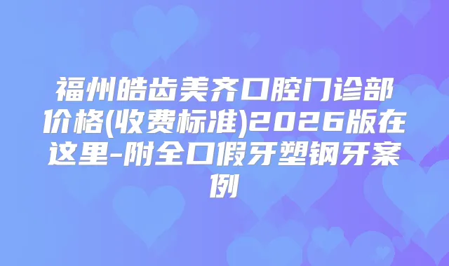 福州皓齿美齐口腔门诊部价格(收费标准)2026版在这里-附全口假牙塑钢牙案例