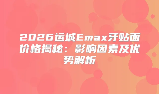 2026运城Emax牙贴面价格揭秘：影响因素及优势解析